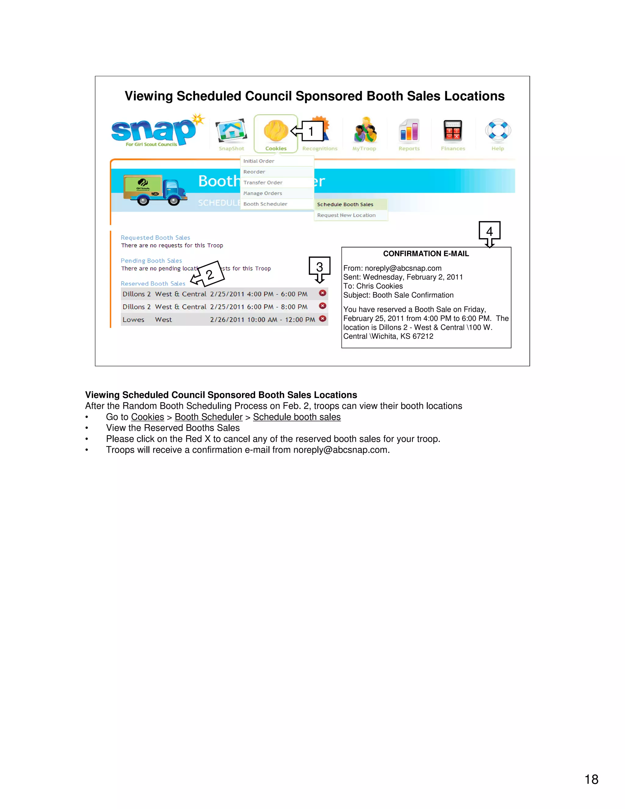 Viewing Scheduled Council Sponsored Booth Sales Locations

                                                     1




                                                                                                    4
                                                                        CONFIRMATION E-MAIL

                                                         3   From: noreply@abcsnap.com
                             2                               Sent: Wednesday, February 2, 2011
                                                             To: Chris Cookies
                                                             Subject: Booth Sale Confirmation
                                                             You have reserved a Booth Sale on Friday,
                                                             February 25, 2011 from 4:00 PM to 6:00 PM. The
                                                             location is Dillons 2 - West & Central 100 W.
                                                             Central Wichita, KS 67212




Viewing Scheduled Council Sponsored Booth Sales Locations
After the Random Booth Scheduling Process on Feb. 2, troops can view their booth locations
•     Go to Cookies > Booth Scheduler > Schedule booth sales
•     View the Reserved Booths Sales
•     Please click on the Red X to cancel any of the reserved booth sales for your troop.
•     Troops will receive a confirmation e-mail from noreply@abcsnap.com.




                                                                                                              18
 
