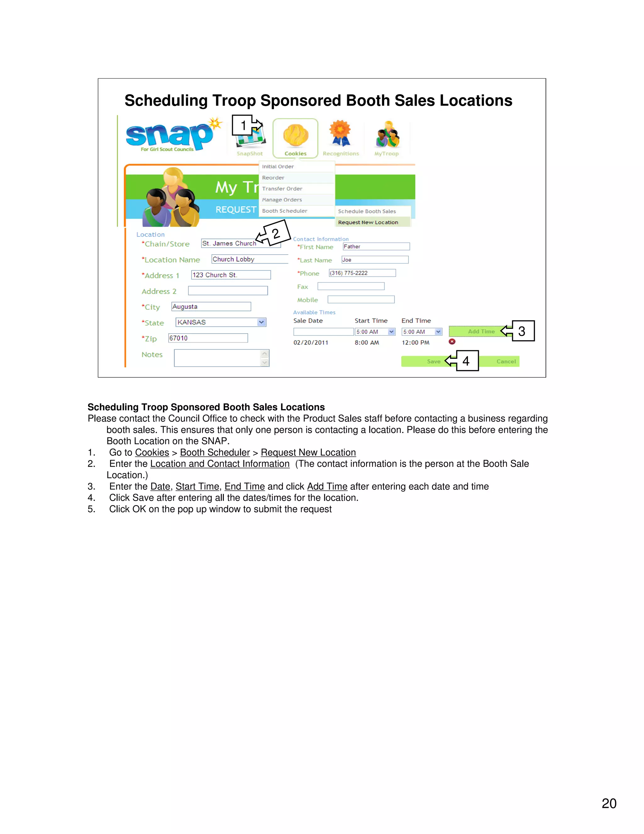 Scheduling Troop Sponsored Booth Sales Locations
                                    1




                                            2




                                                                                                       3

                                                                                          4


Scheduling Troop Sponsored Booth Sales Locations
Please contact the Council Office to check with the Product Sales staff before contacting a business regarding
    booth sales. This ensures that only one person is contacting a location. Please do this before entering the
    Booth Location on the SNAP.
1. Go to Cookies > Booth Scheduler > Request New Location
2. Enter the Location and Contact Information (The contact information is the person at the Booth Sale
    Location.)
3. Enter the Date, Start Time, End Time and click Add Time after entering each date and time
4. Click Save after entering all the dates/times for the location.
5. Click OK on the pop up window to submit the request




                                                                                                                  20
 