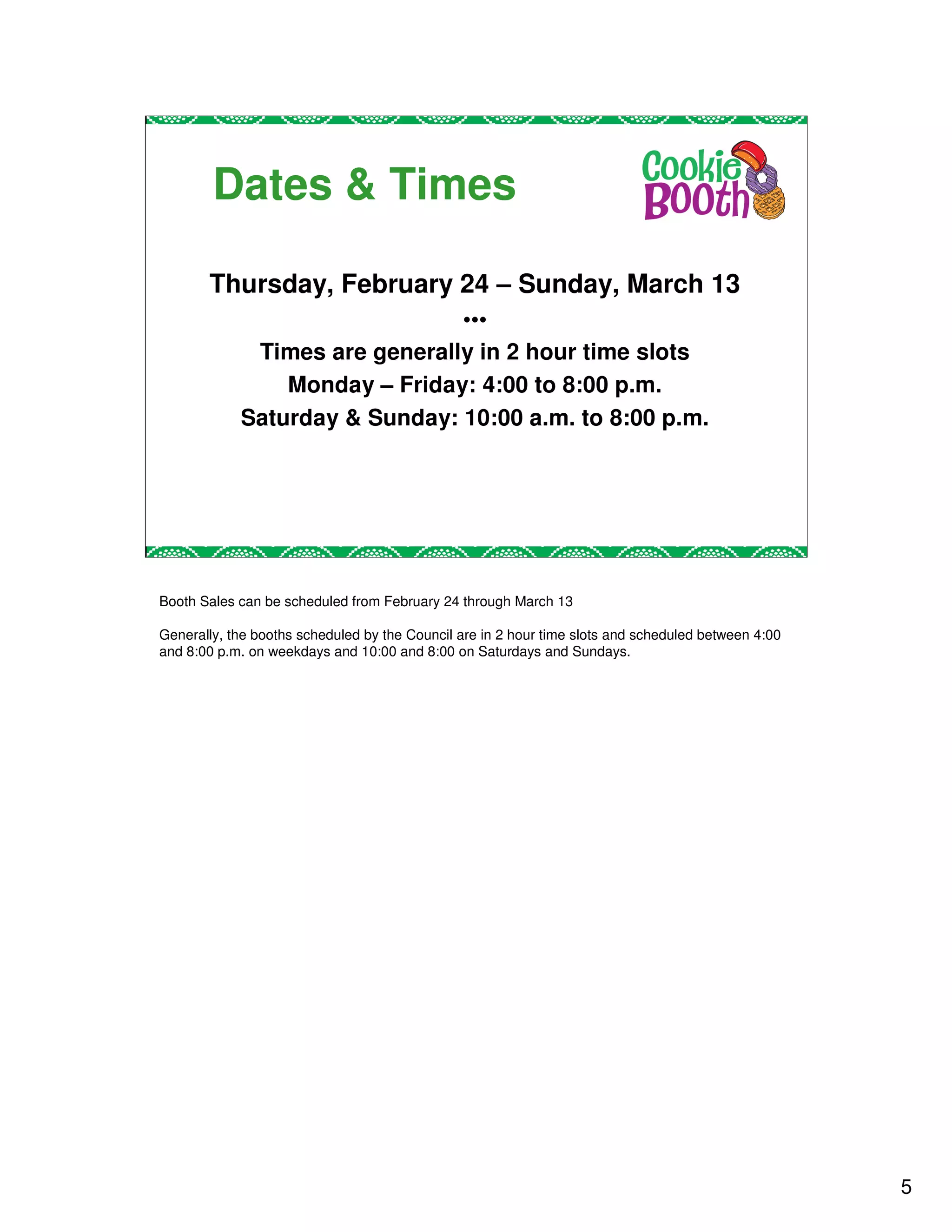 Dates & Times

       Thursday, February 24 – Sunday, March 13
                               •••
             Times are generally in 2 hour time slots
                Monday – Friday: 4:00 to 8:00 p.m.
            Saturday & Sunday: 10:00 a.m. to 8:00 p.m.




Booth Sales can be scheduled from February 24 through March 13

Generally, the booths scheduled by the Council are in 2 hour time slots and scheduled between 4:00
and 8:00 p.m. on weekdays and 10:00 and 8:00 on Saturdays and Sundays.




                                                                                                     5
 