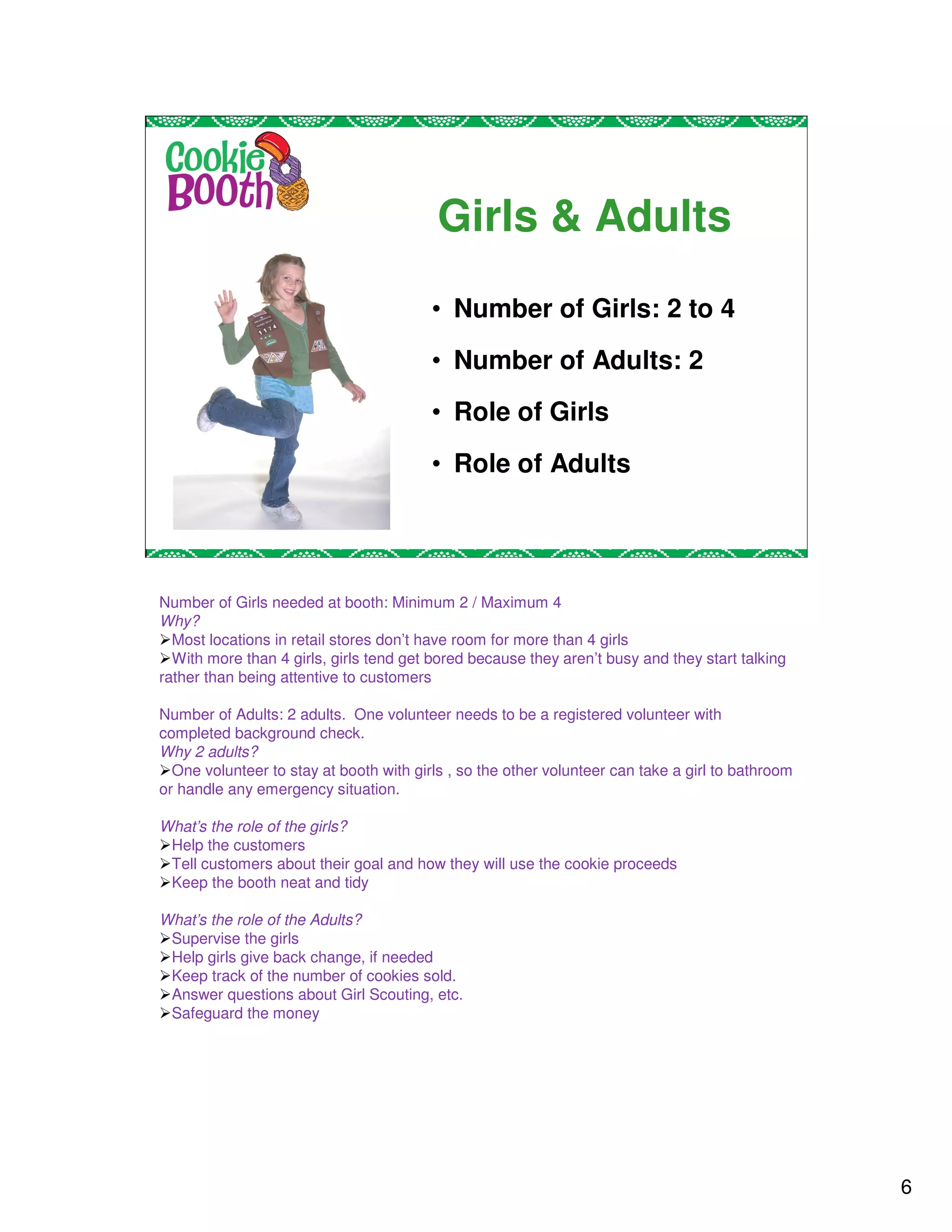 Girls & Adults
                                         • Number of Girls: 2 to 4
                                         • Number of Adults: 2
                                         • Role of Girls
                                         • Role of Adults




Number of Girls needed at booth: Minimum 2 / Maximum 4
Why?
  Most locations in retail stores don’t have room for more than 4 girls
  With more than 4 girls, girls tend get bored because they aren’t busy and they start talking
rather than being attentive to customers

Number of Adults: 2 adults. One volunteer needs to be a registered volunteer with
completed background check.
Why 2 adults?
  One volunteer to stay at booth with girls , so the other volunteer can take a girl to bathroom
or handle any emergency situation.

What’s the role of the girls?
 Help the customers
 Tell customers about their goal and how they will use the cookie proceeds
 Keep the booth neat and tidy

What’s the role of the Adults?
 Supervise the girls
 Help girls give back change, if needed
 Keep track of the number of cookies sold.
 Answer questions about Girl Scouting, etc.
 Safeguard the money




                                                                                                   6
 