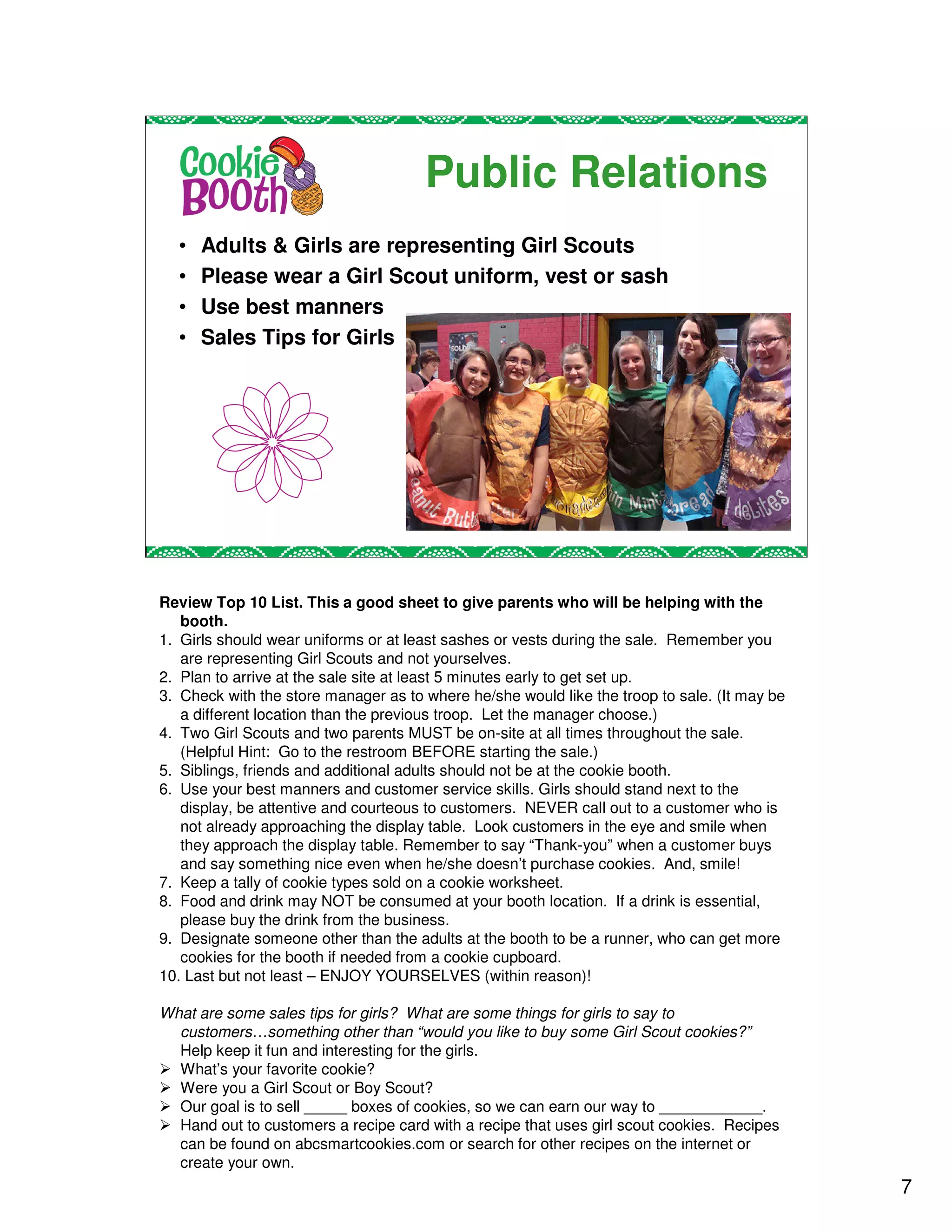 Public Relations
  •   Adults & Girls are representing Girl Scouts
  •   Please wear a Girl Scout uniform, vest or sash
  •   Use best manners
  •   Sales Tips for Girls




Review Top 10 List. This a good sheet to give parents who will be helping with the
   booth.
1. Girls should wear uniforms or at least sashes or vests during the sale. Remember you
   are representing Girl Scouts and not yourselves.
2. Plan to arrive at the sale site at least 5 minutes early to get set up.
3. Check with the store manager as to where he/she would like the troop to sale. (It may be
   a different location than the previous troop. Let the manager choose.)
4. Two Girl Scouts and two parents MUST be on-site at all times throughout the sale.
   (Helpful Hint: Go to the restroom BEFORE starting the sale.)
5. Siblings, friends and additional adults should not be at the cookie booth.
6. Use your best manners and customer service skills. Girls should stand next to the
   display, be attentive and courteous to customers. NEVER call out to a customer who is
   not already approaching the display table. Look customers in the eye and smile when
   they approach the display table. Remember to say “Thank-you” when a customer buys
   and say something nice even when he/she doesn’t purchase cookies. And, smile!
7. Keep a tally of cookie types sold on a cookie worksheet.
8. Food and drink may NOT be consumed at your booth location. If a drink is essential,
   please buy the drink from the business.
9. Designate someone other than the adults at the booth to be a runner, who can get more
   cookies for the booth if needed from a cookie cupboard.
10. Last but not least – ENJOY YOURSELVES (within reason)!

What are some sales tips for girls? What are some things for girls to say to
  customers…something other than “would you like to buy some Girl Scout cookies?”
  Help keep it fun and interesting for the girls.
  What’s your favorite cookie?
  Were you a Girl Scout or Boy Scout?
  Our goal is to sell _____ boxes of cookies, so we can earn our way to ____________.
  Hand out to customers a recipe card with a recipe that uses girl scout cookies. Recipes
  can be found on abcsmartcookies.com or search for other recipes on the internet or
  create your own.
                                                                                              7
 