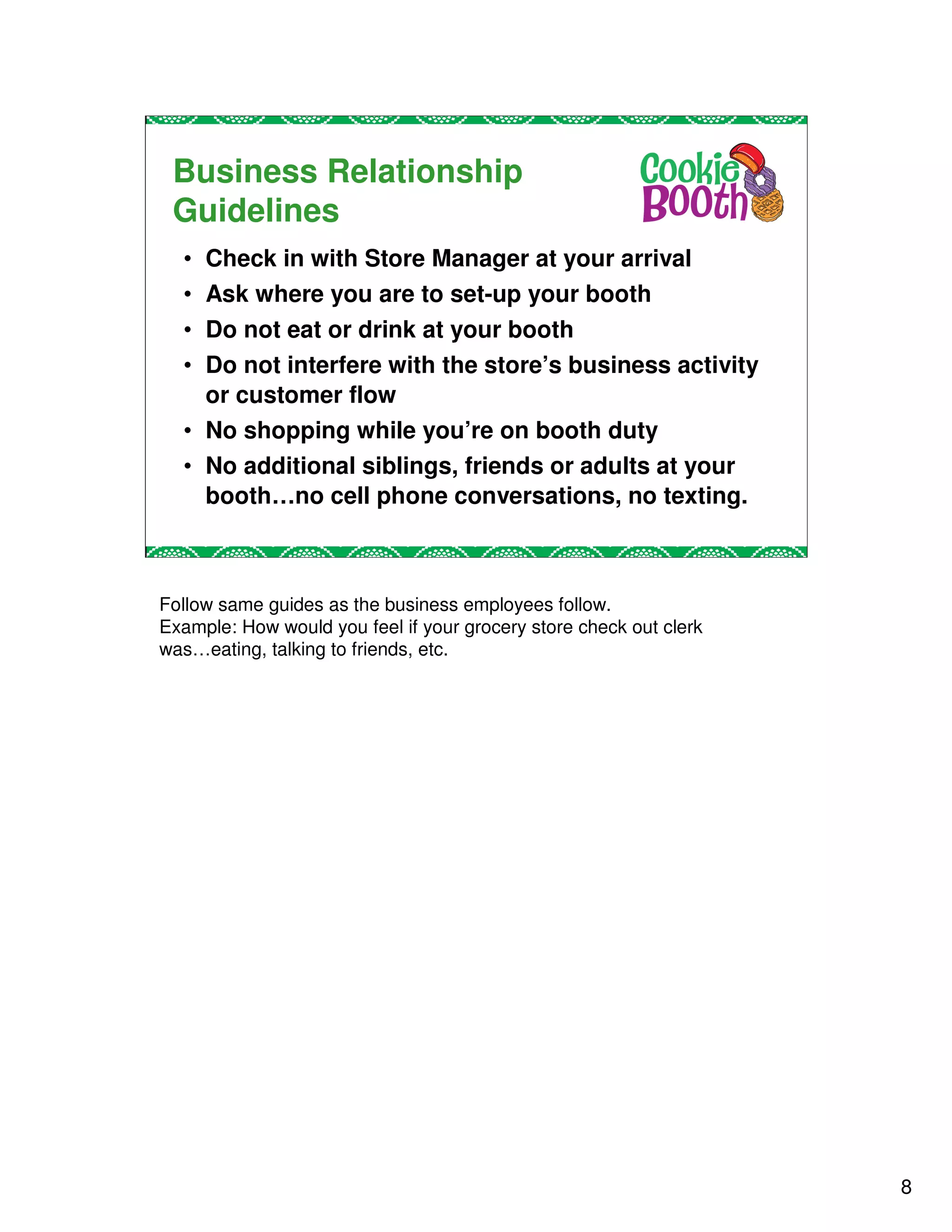Business Relationship
 Guidelines
  • Check in with Store Manager at your arrival
  • Ask where you are to set-up your booth
  • Do not eat or drink at your booth
  • Do not interfere with the store’s business activity
    or customer flow
  • No shopping while you’re on booth duty
  • No additional siblings, friends or adults at your
    booth…no cell phone conversations, no texting.



Follow same guides as the business employees follow.
Example: How would you feel if your grocery store check out clerk
was…eating, talking to friends, etc.




                                                                    8
 