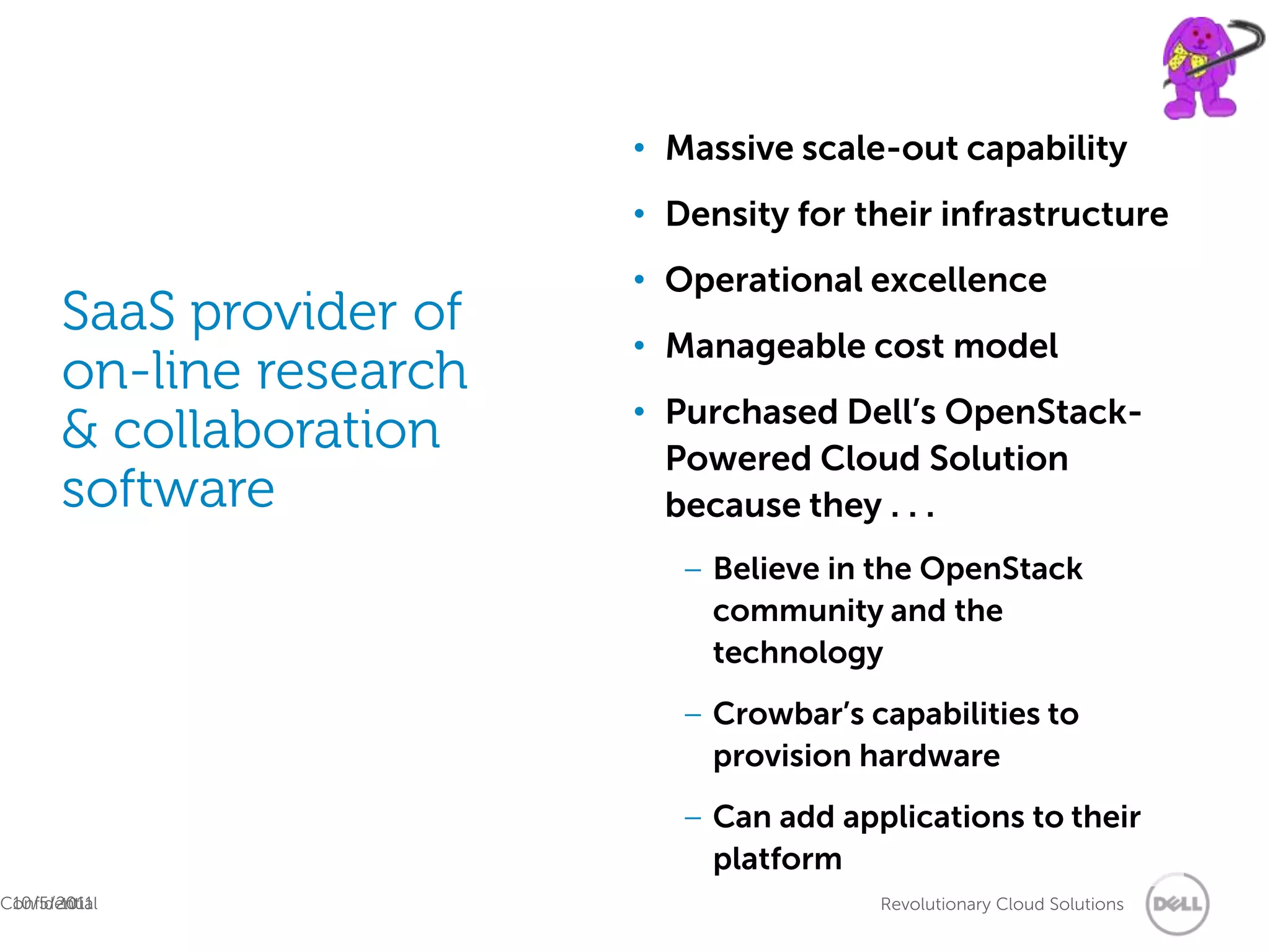 • Massive scale-out capability
                          • Density for their infrastructure
                          • Operational excellence
       SaaS provider of
                          • Manageable cost model
       on-line research
                          • Purchased Dell’s OpenStack-
       & collaboration      Powered Cloud Solution
       software             because they . . .
                             – Believe in the OpenStack
                               community and the
                               technology
                             – Crowbar’s capabilities to
                               provision hardware
                             – Can add applications to their
                               platform
 10/5/2011
Confidential
       10                                 Revolutionary Cloud Solutions
 