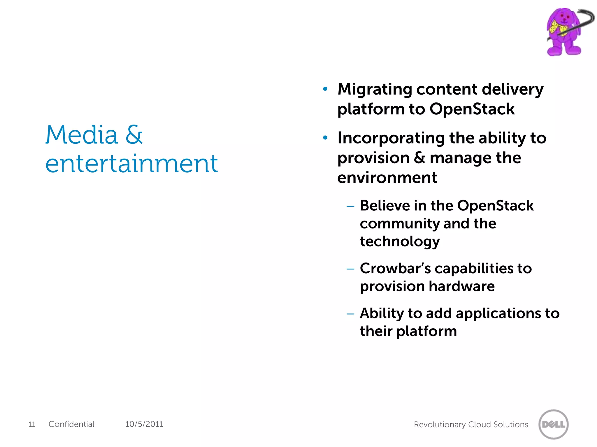 • Migrating content delivery
                                  platform to OpenStack
     Media &                    • Incorporating the ability to
     entertainment                provision & manage the
                                  environment
                                   – Believe in the OpenStack
                                     community and the
                                     technology
                                   – Crowbar’s capabilities to
                                     provision hardware
                                   – Ability to add applications to
                                     their platform




11   Confidential   10/5/2011                Revolutionary Cloud Solutions
 