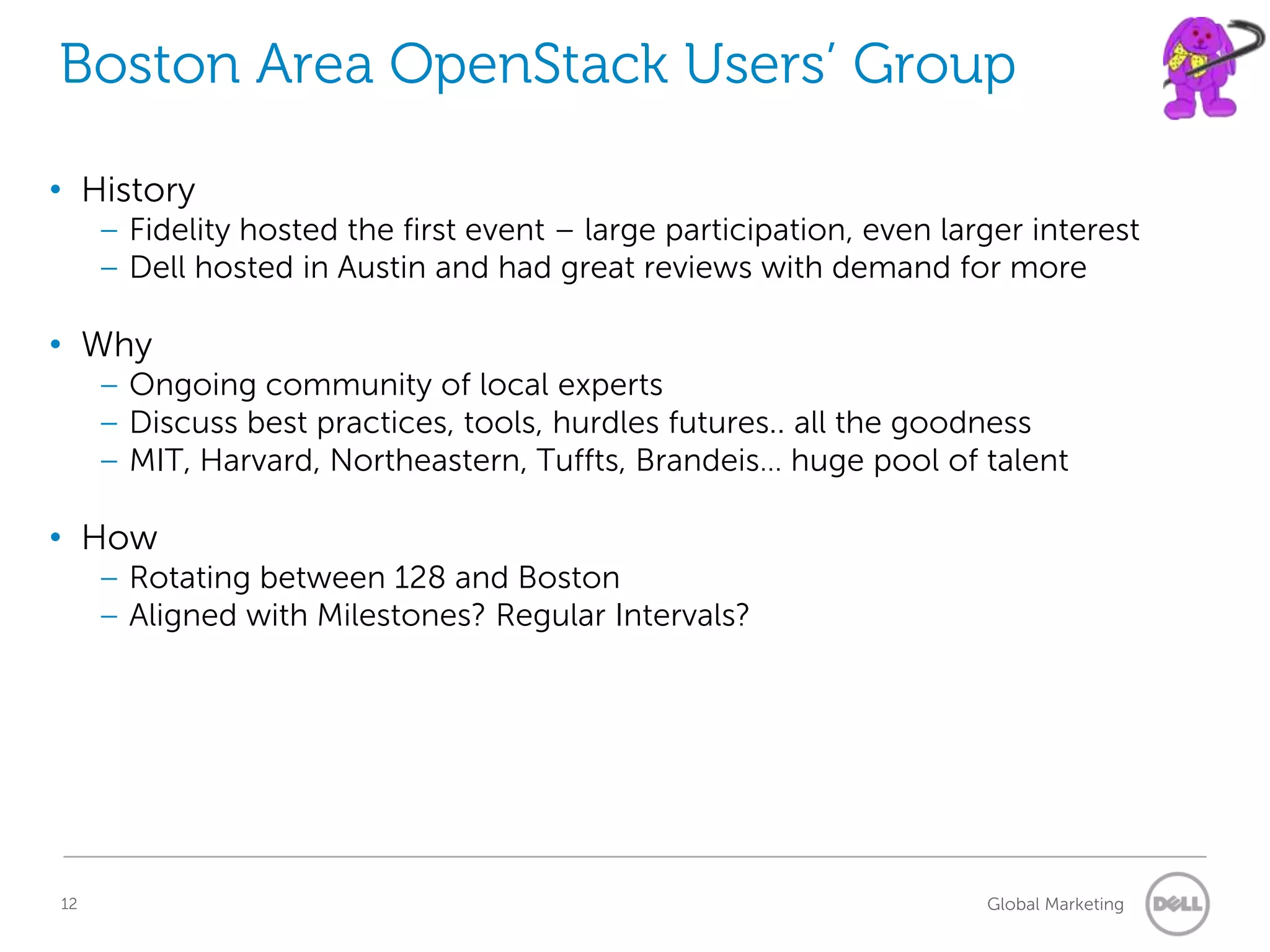 Boston Area OpenStack Users’ Group

• History
     – Fidelity hosted the first event – large participation, even larger interest
     – Dell hosted in Austin and had great reviews with demand for more

• Why
     – Ongoing community of local experts
     – Discuss best practices, tools, hurdles futures.. all the goodness
     – MIT, Harvard, Northeastern, Tuffts, Brandeis… huge pool of talent

• How
     – Rotating between 128 and Boston
     – Aligned with Milestones? Regular Intervals?




12                                                                    Global Marketing
 