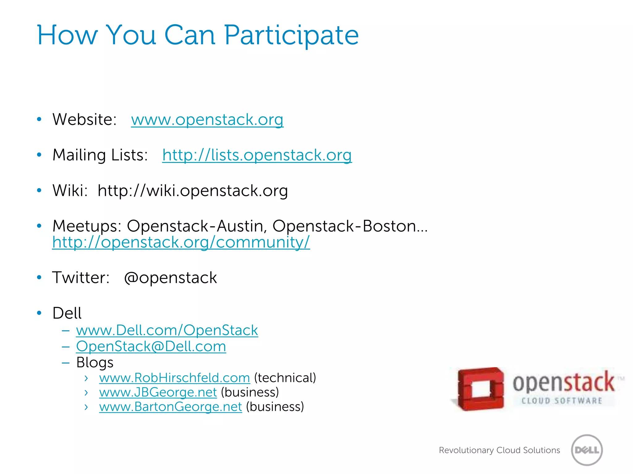 How You Can Participate

• Website: www.openstack.org

• Mailing Lists: http://lists.openstack.org

• Wiki: http://wiki.openstack.org

• Meetups: Openstack-Austin, Openstack-Boston…
  http://openstack.org/community/

• Twitter: @openstack

• Dell
   – www.Dell.com/OpenStack
   – OpenStack@Dell.com
   – Blogs
         › www.RobHirschfeld.com (technical)
         › www.JBGeorge.net (business)
         › www.BartonGeorge.net (business)


                                                 Revolutionary Cloud Solutions
 