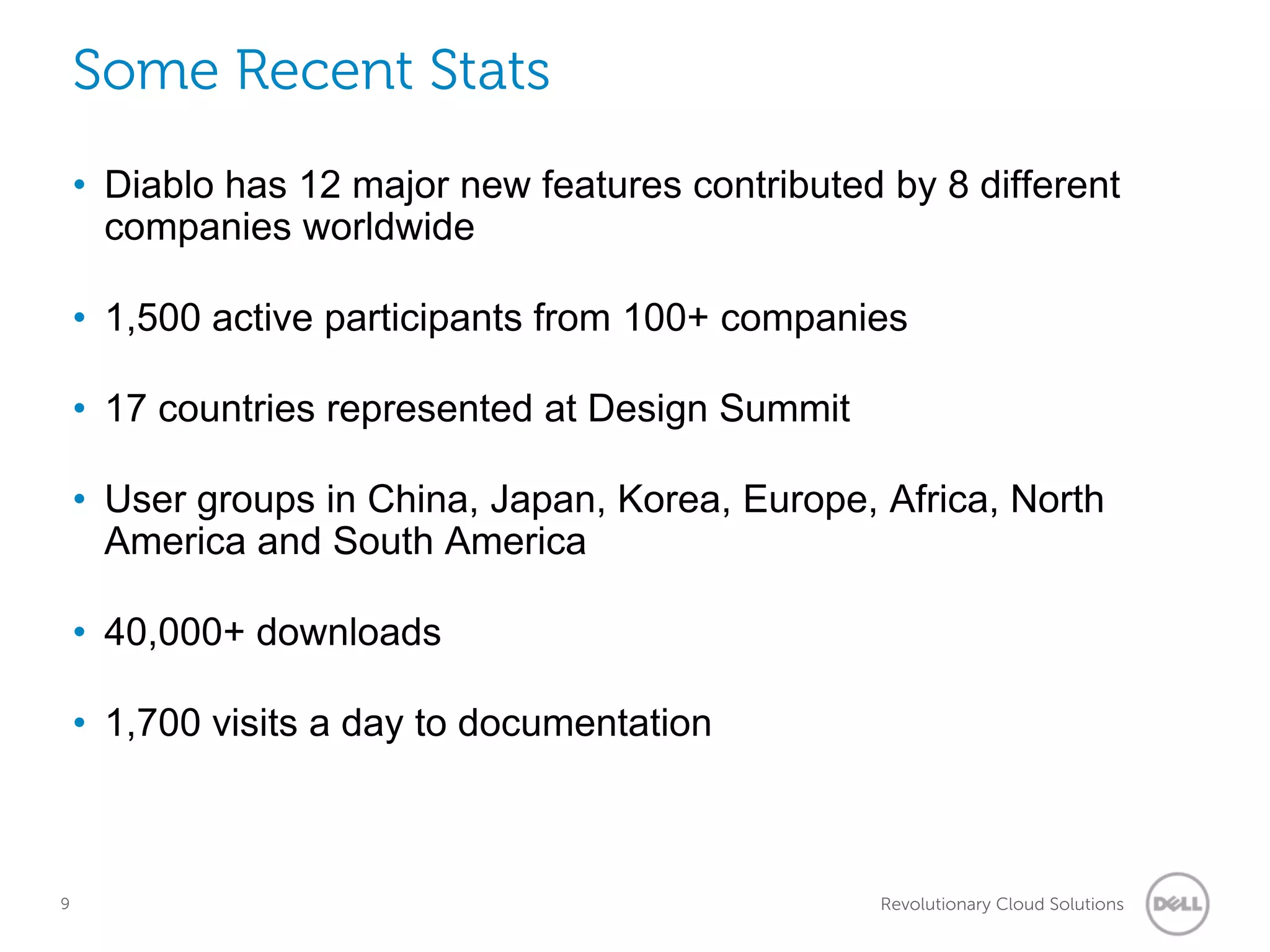 Some Recent Stats
    • Diablo has 12 major new features contributed by 8 different
      companies worldwide

    • 1,500 active participants from 100+ companies

    • 17 countries represented at Design Summit

    • User groups in China, Japan, Korea, Europe, Africa, North
      America and South America

    • 40,000+ downloads

    • 1,700 visits a day to documentation



9                                                  Revolutionary Cloud Solutions
 