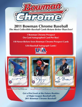 2011 Bowman Chrome Baseball
   The Most Collectible Baseball Cards Return Better Than Ever!

                                1 Bowman Chrome Prospect
                             On-Card Autographed Card Per Box!
           110 Never-Before-Seen Bowman Chrome Prospect Cards
                                  USA Baseball Autograph Cards!




     Bowman Chrome Prospect                   Bowman Chrome Prospect                    Bowman Chrome Prospect
On-Card Autographed Red Parallel Card   On-Card Autographed Gold Parallel Card   On-Card Autographed Orange Parallel Card



                             Get a First Look at the Future Rookies
                                of Major League Baseball with
                               2011 Bowman Chrome Baseball!
 