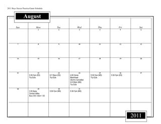 2011 Boys Soccer Practice/Game Schedule



                 August
         Sun                    Mon                    Tue             Wed                 Thu             Fri        Sat
                                   1                     2                3                  4               5         6




           7                       8                     9               10                 11               12       13




          14                      15                     16              17                 18               19       20




          21                      22                     23              24                 25               26       27
                        5:30-7pm (ES)          6-7:30pm (ES)   4:00 Home           5:30-7pm (MS)   5:30-7pm (ES)
                        Try-Outs               Try-Outs        Blackhawk           Try-Outs
                                                               (Scrim) Cancelled
                                                               4-5:30pm (MS)
                                                               Try-Outs

          28                      29                     30              31
                        3:30 Away              5:30-7pm (MS)   5:30-7pm (MS)
                        Central Valley
                        Bus 2:00 / Dism 1:30




                                                                                                                   2011
 