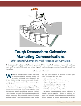 Tough Demands to Galvanize
                  Marketing Communications
         2011 Brand Champions Will Possess Six Key Skills
With a constantly evolving media landscape, a demand for new standards has arisen. As a result, marketers
must accelerate their skills in six key areas to separate their marketing communications and become brand
champions.
                                                   BY   ELLEN HOENIG-CARLSON



W
            orking in an ever-changing world of new media,          tion, 2011 brand champions are challenged to create “shared
            technologies and social platforms, coupled with         value,”1 accelerating skills in six areas:
            increasingly powerful ePatient communities, begs
                                                                       1) Dynamic listening and action;
for new abilities. Stepping into the second decade of the 21st
                                                                       2) Curating information and content marketing;
century, demanding new standards will separate the champions
                                                                       3) Pinpointing boundary-less consumers;
from the also-rans.
                                                                       4) Communicating for an ADHD world;
   Spurring brand and patient success requires building on
                                                                       5) Relinquishing the struggle for control;
wisdom from the past, while honing new abilities to educate,
                                                                       6) Catalyzing growing teams of specialists.
motivate and converse with patients and their families. Savvy
marketers know that the 4P’s [Product, Promotion, Place and            Fair warning: these critical skills won’t be best learned by
Price] – including disciplined analysis, insight mining and posi-   reading a bestseller, taking in a webinar or delegating to a
tioning, strategy and objective setting, creative development       junior team member or vendor; they require ongoing experi-
and media planning – have never been more critical. In addi-        menting and doing. As Malcolm Gladwell points out, it takes


                                                                                                DTC Perspectives • March 2011 |   19
 