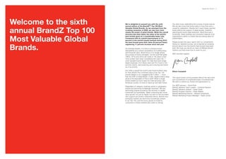 BrandZ Top 100 2011 3




Welcome to the sixth    We’re delighted to present you with the sixth
                        annual edition of the BrandZ™ Top 100 Most
                                                                                      Our team loves celebrating the success of great brands.
                                                                                      But we also know that brand value is more than just a


annual BrandZ Top 100
                        Valuable Global Brands. As we emerged from the                cause for celebration. Brands don’t reach these vaunted
                        crushing recession of 2009, we saw ever more                  levels without the support of great people, masterful
                        clearly the power of great brands. While the overall          planning and world-class execution. More than just a
                        recovery has been tepid, the value of the world’s             scorecard, these rankings are a powerful measure of an


Most Valuable Global
                        best brands grew at a considerably faster rate.               organization’s ability to create real and lasting value for
                        Compared with an overall improvement of 13                    shareholders.
                        percent in the world’s equity markets during 2010,
                        the best brands grew their value 30 percent faster,           Please accept this year’s report with our compliments.



Brands.
                        registering 17 percent increase since last year.              Along our valuation journey, we’ve learned an amazing
                                                                                      amount about how the world’s best brands have been
                        As business leaders, it is time to embrace brand              built. We hope you will let our team at Millward Brown
                        stewardship as a critical competency for building long-       Optimor put that know-how to work for you!
                        term financial value. Brand focus is no longer simply
                                                                                      With warmest regards,
                        the purview of brand managers, but the stuff that great
                        CMOs, CFOs and CEOs are made of. No place is that
                        more evident than when considering this year’s No. 1
                        most valuable brand, Apple. It’s clear that every single
                        Apple employee, from Steve Jobs and Tim Cook to the
                        summer interns, see protecting and nurturing that brand
                        as a top priority.

                        And what a payoff the world’s best brand builders reap
                                                                                      Eileen Campbell
                        for their efforts! The combined value of the Top 100
                        brands weighs in at a staggering $2.4 trillion — more
                        than the GDP of Great Britain. In fact, Apple’s brand value
                                                                                      This report would not be possible without the hard work
                        alone is the equivalent of Peru’s GDP. When a single
                                                                                      and commitment of a dedicated team of professionals.
                        brand creates as much value as a fast-growing Latin
                                                                                      We wish to extend our thanks and appreciation to:
                        American country, it’s time to stand up and take notice.
                                                                                      Our WPP sponsor – David Roth
                        Regardless of category, business sector or geography,
                                                                                      BrandZ Valuation Team Leader – Cristiana Pearson
                        brands are becoming increasingly important. We saw
                                                                                      BrandZ Valuation Analyst – Karen Dwek
                        technology brands buoyed by the recovery in capital
                                                                                      BrandZ Program Director – Peter Walshe
                        investment by businesses. Tablet computing also drove
                                                                                      BrandZ Marketing Director – Miquet Humphryes
                        value growth not just for Apple, but also for the providers
                                                                                      BrandZ Marketing Project Manager – Karen Jones
                        who support yet another networked device. Brands from
                        emerging markets are becoming increasingly present
                        in our Top 100, and the luxury goods so loved by
                        consumers in those markets also came on strong.
 