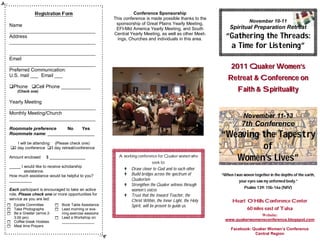 .
               Registration Form                                 Conference Sponsorship
                                                       This conference is made possible thanks to the
                                                        sponsorship of Great Plains Yearly Meeting,
                                                                                                                             November 10-11
 Name                                                                                                            Spiritual Preparation Retreat
                                                        EFI-Mid America Yearly Meeting, and South
 ________________________________
 Address
                                                       Central Yearly Meeting, as well as other Meet-
                                                         ings, Churches and individuals in this area.          “Gathering the Threads:
                                                                                                                a Time for Listening”
 ________________________________

 ________________________________
 Email
 ________________________________
 Preferred Communication:
                                                                                                                  2011 Quaker Women’s
 U.S. mail ___ Email ___
                                                                                                                Retreat & Conference on
 Phone Cell Phone ___________
      (Check one)                                                                                                     Faith & Spirituality
 Yearly Meeting
 ________________________________
 Monthly Meeting/Church
 ________________________________                                                                                        November 11-13
                                                                                                                        7th Conference
 Roommate preference    No    Yes
 Roommate name: ___________________                                                                          “Weaving the Tapestry
     I will be attending: (Please check one)
  2 day conference 3 day retreat/conference                                                                         of
 Amount enclosed      $ ________________                 A working conference for Quaker women who
                                                                           seek to:
                                                                                                                Women’s Lives”
 _____ I would like to receive scholarship
                                                             Draw closer to God and to each other
         assistance.
 How much assistance would be helpful to you?                Build bridges across the spectrum of           “When I was woven together in the depths of the earth,
 __________                                                   Quakerism                                                your eyes saw my unformed body.”
                                                             Strengthen the Quaker witness through
                                                                                                                          Psalms 139: 15b-16a (NIV)
 Each participant is encouraged to take an active             women’s voices
 role. Please check one or more opportunities for            Trust that the Inward Teacher, the
 service as you are led:                                      Christ Within, the Inner Light, the Holy             Heart O’Hills Conference Center
 Epistle Committee        Book Table Assistance             Spirit, will be present to guide us.
 Take Photographs         Lead morning or eve-                                                                           60 miles east of Tulsa
 Be a Greeter (arrive 2-     ning exercise sessions
                                                                                                                              Website:
    3:00 pm)               Lead a Workshop on:
 Coffee break Hostess        ________________
                                                                                                               www.quakerwomensconference.blogspot.com
 Meal time Prayers
                                                                                                                  Facebook: Quaker Women’s Conference
                                                                                                                             Central Region
 