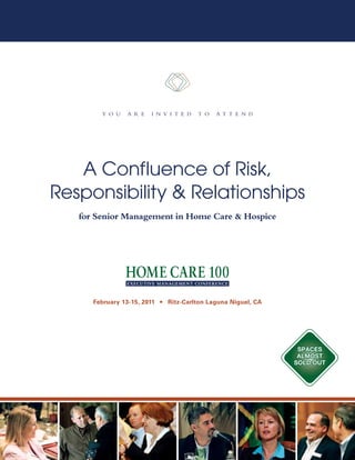 Y o u    a r e   i n v i t e d    t o   a t t e n d




   A Confluence of Risk,
Responsibility & Relationships
   for Senior Management in Home Care & Hospice




      February 13-15, 2011   n   Ritz-Carlton Laguna Niguel, CA




                                                                   SpaceS
                                                                   almoSt
                                                                  Sold out
 