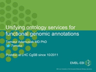 Unifying ontology services for
functional genomic annotations
Tomasz Adamusiak MD PhD
   7omasz

Postdoc at LHC CgSB since 10/2011


                                                                                       1
                               EBI is an Outstation of the European Molecular Biology Laboratory.
 