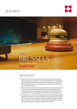 Research




       2011
       BRUSSELS
       Hotel market report




       Highlights
       •	 Hotel occupancies are again on the rise. Hotel guest numbers declined during the
          economic downturn but, since 2010, occupancy rates have improved. Average daily
          rates	have	stabilised	and	profits	are	increasing.	The	Brussels	region,	in	particular,	is	
          seeing a strong revival due to recovering business activity and the promotion of the
          city as a tourism destination.
       •	 Within	the	Brussels	hotel	market,	the	European	district	has	the	highest	average	daily	
          rates (€132) and the best "satisfaction rate" (8.0), calculated by aggregating the
          scores	given	by	guests	via	travel	websites.	By	this	measure,	hotels	in	both	the	Midi	
          (7.3)	and	Airport	(7.4)	areas	are	lagging	behind	the	other	submarkets	of	Brussels.
       •	 On	average,	hotels	in	Brussels	contain	approximately	150	rooms,	although	significant	
          differences	exist	between	the	various	submarkets.	The	average	hotel	size	in	the	Midi	
          area,	for	example,	is	just	over	100	rooms,	while	the	average	in	the	Rogier‑Botanique	
          area	is	200	rooms.	However,	the	Midi	area	will	undergo	a	transformation	due	to	the	
          large	number	of	projects	in	the	pipeline	relative	to	its	current	size.
 