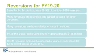 Reversions for FY19-20
State Public School fund was 88.5% of the total 2020 reversion.
Many revenues are restricted and cannot be used for other
purposes.
Many reversions are from salaries of vacant positions.
1% of the State Public School fund = approximately $125 million.
OSBM requested funds not be expended at year end, but instead, let
funds revert because of COVID-19.
 