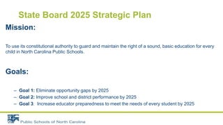State Board 2025 Strategic Plan
Mission:
To use its constitutional authority to guard and maintain the right of a sound, basic education for every
child in North Carolina Public Schools.
Goals:
– Goal 1: Eliminate opportunity gaps by 2025
– Goal 2: Improve school and district performance by 2025
– Goal 3: Increase educator preparedness to meet the needs of every student by 2025
 