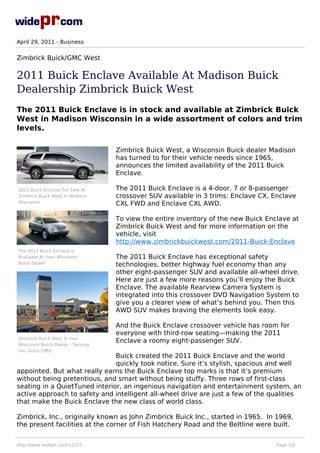 April 29, 2011 - Business


Zimbrick Buick/GMC West

2011 Buick Enclave Available At Madison Buick
Dealership Zimbrick Buick West
The 2011 Buick Enclave is in stock and available at Zimbrick Buick
West in Madison Wisconsin in a wide assortment of colors and trim
levels.

                                   Zimbrick Buick West, a Wisconsin Buick dealer Madison
                                   has turned to for their vehicle needs since 1965,
                                   announces the limited availability of the 2011 Buick
                                   Enclave.

2011 Buick Enclave For Sale At     The 2011 Buick Enclave is a 4-door, 7 or 8-passenger
Zimbrick Buick West In Madison     crossover SUV available in 3 trims: Enclave CX, Enclave
Wisconsin                          CXL FWD and Enclave CXL AWD.

                                   To view the entire inventory of the new Buick Enclave at
                                   Zimbrick Buick West and for more information on the
                                   vehicle, visit
                                   http://www.zimbrickbuickwest.com/2011-Buick-Enclave
The 2011 Buick Enclave Is
Available At Your Wisconsin        The 2011 Buick Enclave has exceptional safety
Buick Dealer                       technologies, better highway fuel economy than any
                                   other eight-passenger SUV and available all-wheel drive.
                                   Here are just a few more reasons you’ll enjoy the Buick
                                   Enclave. The available Rearview Camera System is
                                   integrated into this crossover DVD Navigation System to
                                   give you a clearer view of what’s behind you. Then this
                                   AWD SUV makes braving the elements look easy.

                                   And the Buick Enclave crossover vehicle has room for
                                   everyone with third-row seating—making the 2011
Zimbrick Buick West Is Your
                                   Enclave a roomy eight-passenger SUV.
Wisconsin Buick Dealer - Serving
You Since 1965
                               Buick created the 2011 Buick Enclave and the world
                               quickly took notice. Sure it’s stylish, spacious and well
appointed. But what really earns the Buick Enclave top marks is that it’s premium
without being pretentious, and smart without being stuffy. Three rows of first-class
seating in a QuietTuned interior, an ingenious navigation and entertainment system, an
active approach to safety and intelligent all-wheel drive are just a few of the qualities
that make the Buick Enclave the new class of world class.

Zimbrick, Inc., originally known as John Zimbrick Buick Inc., started in 1965. In 1969,
the present facilities at the corner of Fish Hatchery Road and the Beltline were built.


http://www.widepr.com/12257                                                         Page 1/2
 
