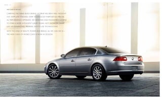 mission / 02




    T H i s c l A s s i s n o A c T.


    carryIng the name BuIck means lucerne has Been well thought

    out. every lIne polIshed. every technology purposefully precIse.

    all performance optImIzed. we desIgned and engIneered lucerne

    to form a more IntellIgent luxury sedan. not show- off smart,

    just lIfe- enhancIng, premIum, easy-to - use technologIes.

    wIth thIs kInd of Beauty, power and BraIns, all we can say Is —

    the new class of world class Is now In sessIon.
 