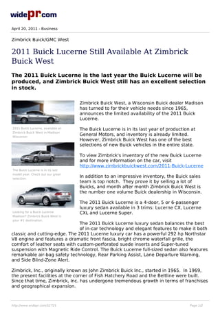April 20, 2011 - Business


Zimbrick Buick/GMC West

2011 Buick Lucerne Still Available At Zimbrick
Buick West
The 2011 Buick Lucerne is the last year the Buick Lucerne will be
produced, and Zimbrick Buick West still has an excellent selection
in stock.

                                   Zimbrick Buick West, a Wisconsin Buick dealer Madison
                                   has turned to for their vehicle needs since 1965,
                                   announces the limited availability of the 2011 Buick
                                   Lucerne.

2011 Buick Lucerne, available at   The Buick Lucerne is in its last year of production at
Zimbrick Buick West in Madison
Wisconsin
                                   General Motors, and inventory is already limited.
                                   However, Zimbrick Buick West has one of the best
                                   selections of new Buick vehicles in the entire state.

                                   To view Zimbrick's inventory of the new Buick Lucerne
                                   and for more information on the car, visit
                                   http://www.zimbrickbuickwest.com/2011-Buick-Lucerne
The Buick Lucerne is in its last
model year. Check out our great
selection.
                                   In addition to an impressive inventory, the Buick sales
                                   team is top notch. They prove it by selling a lot of
                                   Buicks, and month after month Zimbrick Buick West is
                                   the number one volume Buick dealership in Wisconsin.

                                   The 2011 Buick Lucerne is a 4-door, 5 or 6-passenger
                                   luxury sedan available in 3 trims: Lucerne CX, Lucerne
Looking for a Buick Lucerne        CXL and Lucerne Super.
Madison? Zimbrick Buick West is
your #1 destination.
                               The 2011 Buick Lucerne luxury sedan balances the best
                               of in-car technology and elegant features to make it both
classic and cutting-edge. The 2011 Lucerne luxury car has a powerful 292 hp Northstar
V8 engine and features a dramatic front fascia, bright chrome waterfall grille, the
comfort of leather seats with custom-perforated suede inserts and Super-tuned
suspension with Magnetic Ride Control. The Buick Lucerne full-sized sedan also features
remarkable air-bag safety technology, Rear Parking Assist, Lane Departure Warning,
and Side Blind-Zone Alert.

Zimbrick, Inc., originally known as John Zimbrick Buick Inc., started in 1965. In 1969,
the present facilities at the corner of Fish Hatchery Road and the Beltline were built.
Since that time, Zimbrick, Inc. has undergone tremendous growth in terms of franchises
and geographical expansion.



http://www.widepr.com/11721                                                           Page 1/2
 