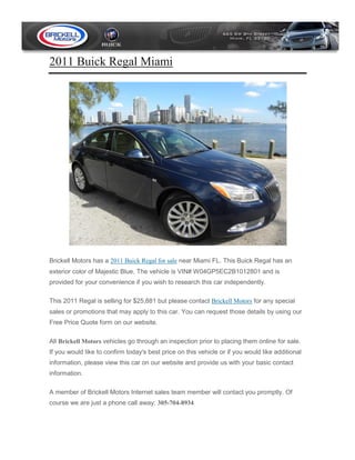 2011 Buick Regal Miami




Brickell Motors has a 2011 Buick Regal for sale near Miami FL. This Buick Regal has an
exterior color of Majestic Blue. The vehicle is VIN# W04GP5EC2B1012801 and is
provided for your convenience if you wish to research this car independently.

This 2011 Regal is selling for $25,881 but please contact Brickell Motors for any special
sales or promotions that may apply to this car. You can request those details by using our
Free Price Quote form on our website.

All Brickell Motors vehicles go through an inspection prior to placing them online for sale.
If you would like to confirm today's best price on this vehicle or if you would like additional
information, please view this car on our website and provide us with your basic contact
information.

A member of Brickell Motors Internet sales team member will contact you promptly. Of
course we are just a phone call away: 305-704-8934
 