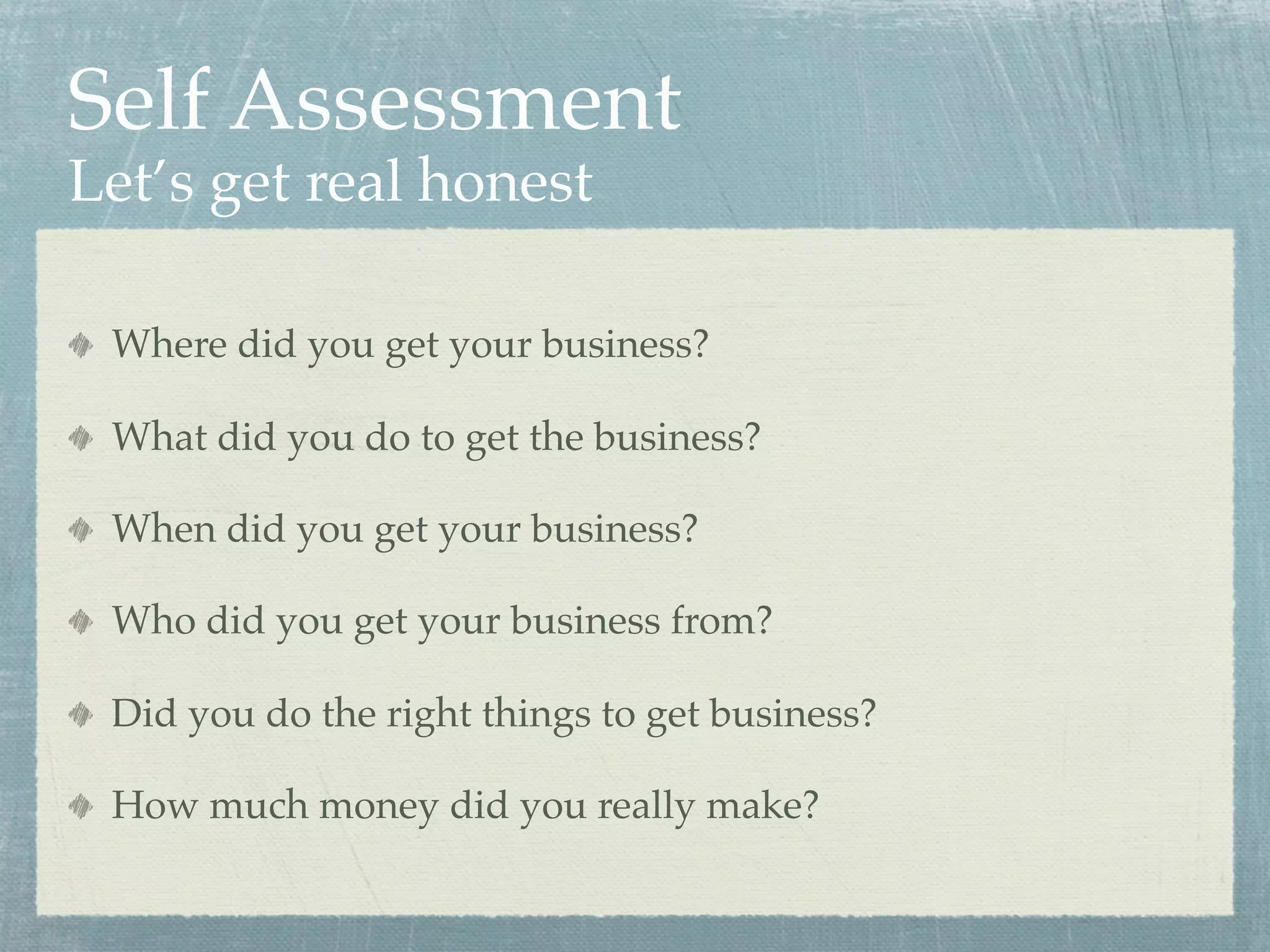 Self Assessment
Let’s get real honest

 Where did you get your business?

 What did you do to get the business?

 When did you get your business?

 Who did you get your business from?

 Did you do the right things to get business?

 How much money did you really make?
 