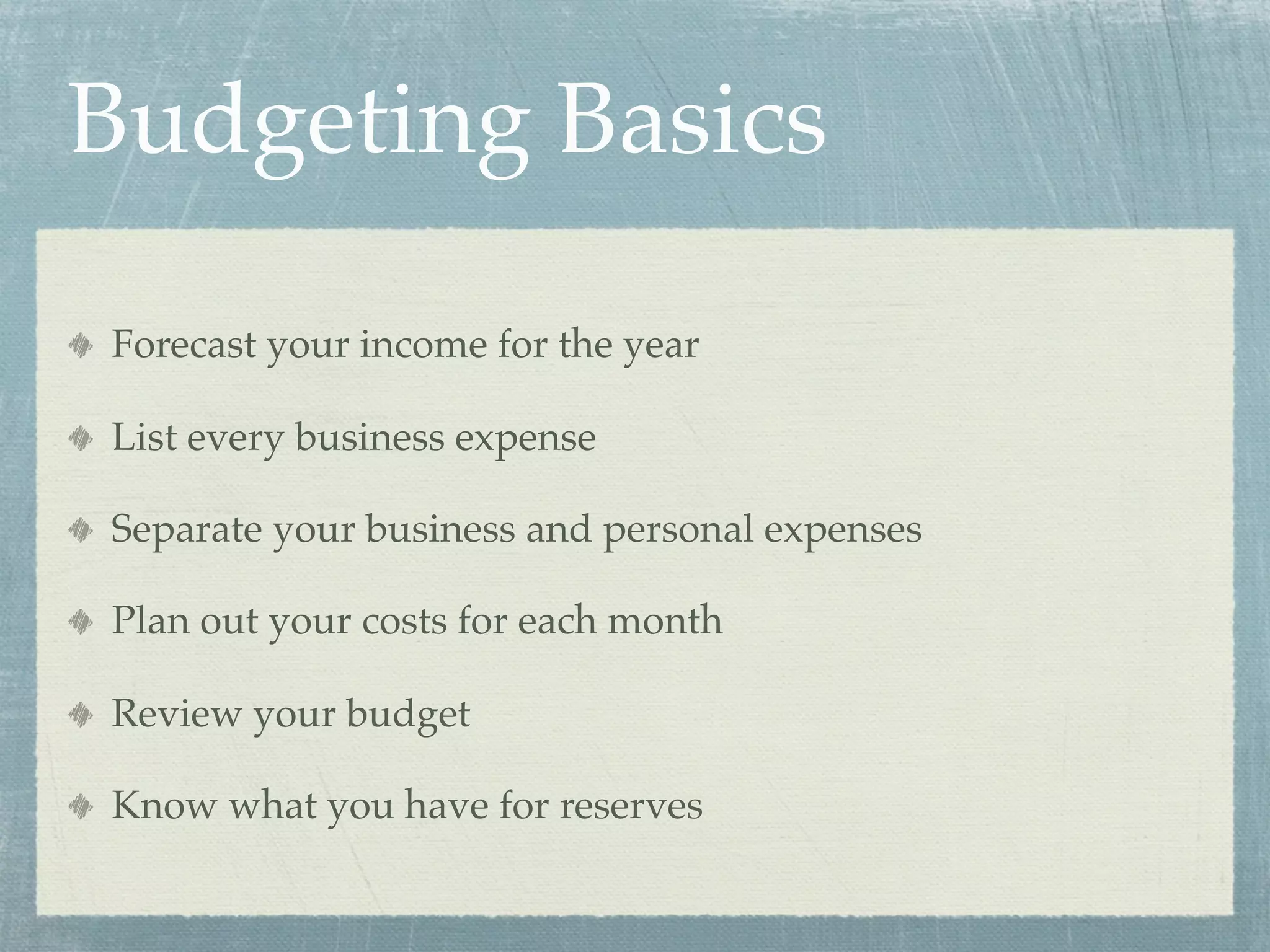 Budgeting Basics

Forecast your income for the year

List every business expense

Separate your business and personal expenses

Plan out your costs for each month

Review your budget

Know what you have for reserves
 