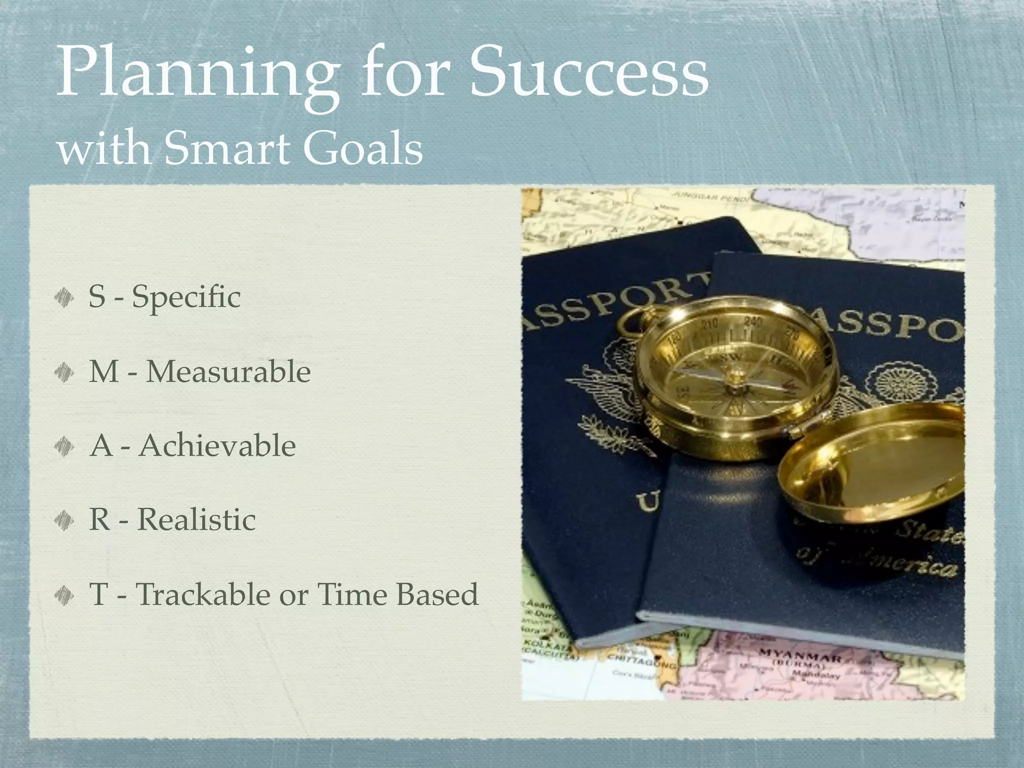 Planning for Success
with Smart Goals

 S - Speciﬁc

 M - Measurable

 A - Achievable

 R - Realistic

 T - Trackable or Time Based
 