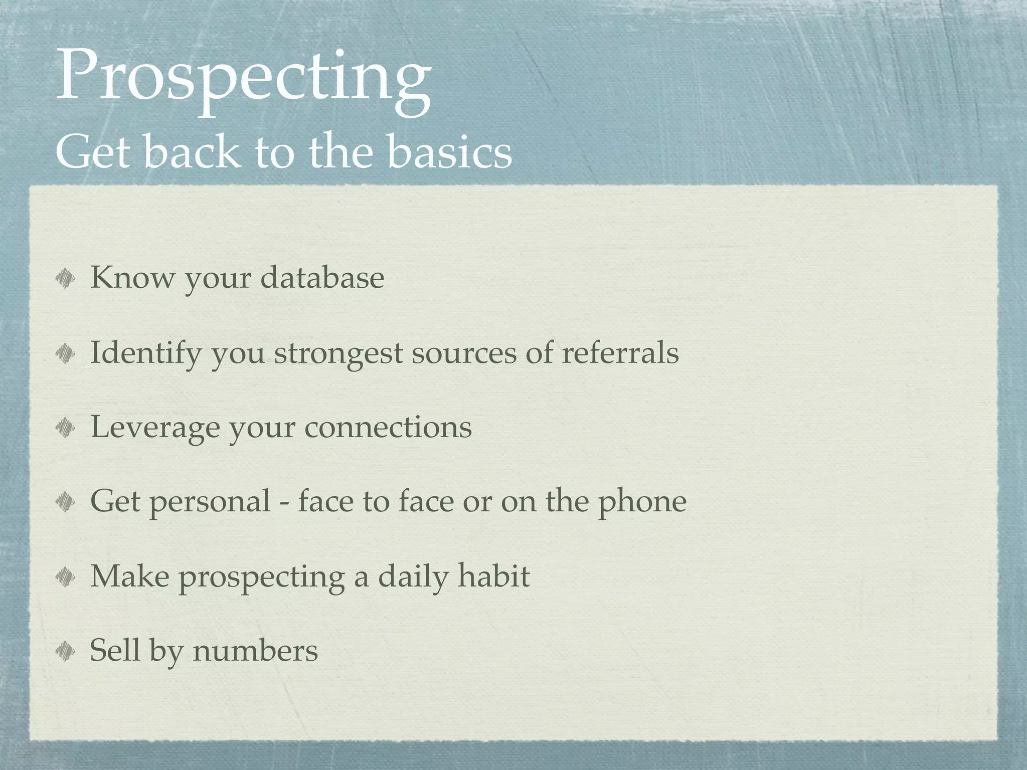 Prospecting
Get back to the basics

 Know your database

 Identify you strongest sources of referrals

 Leverage your connections

 Get personal - face to face or on the phone

 Make prospecting a daily habit

 Sell by numbers
 