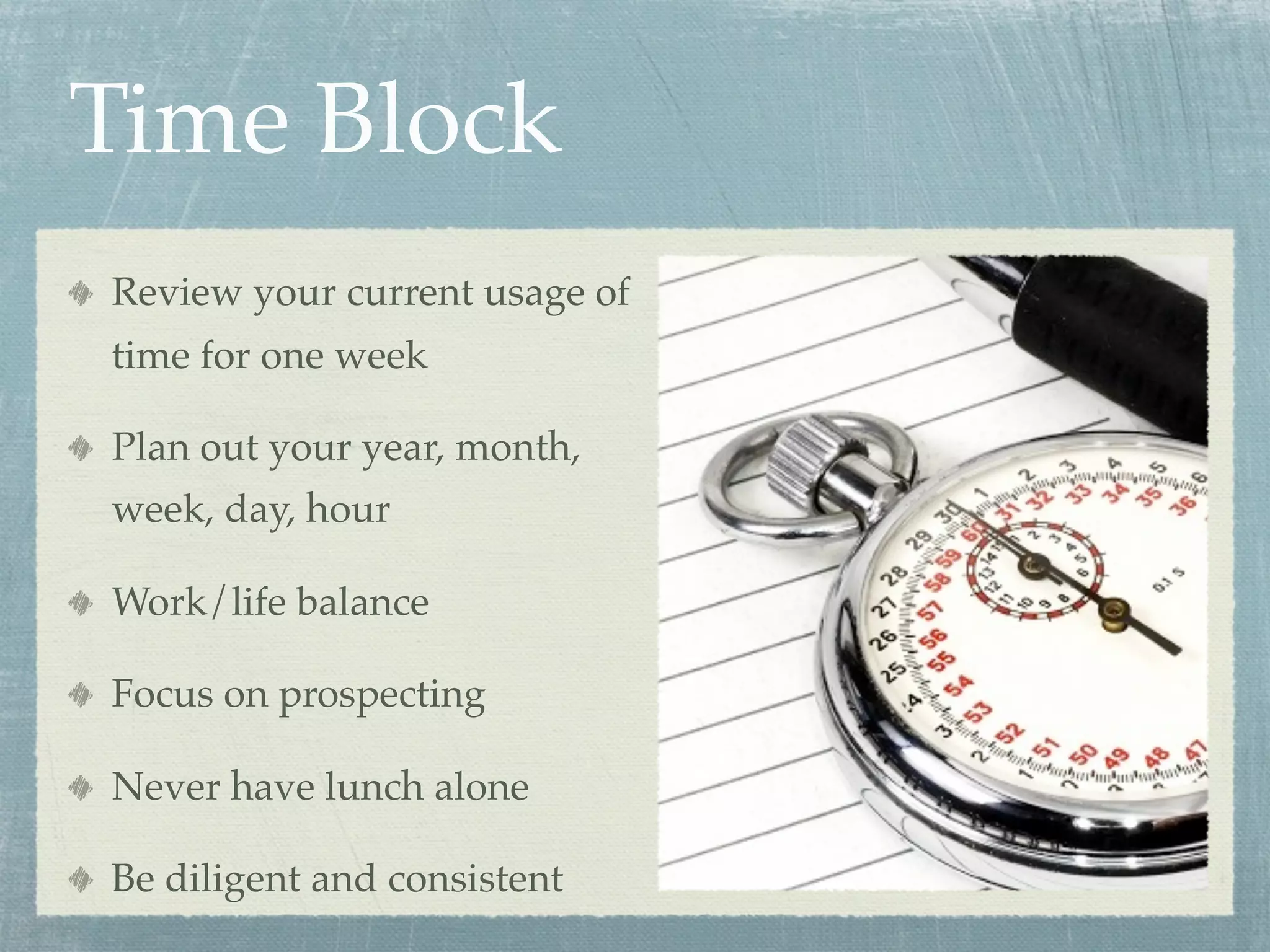 Time Block
Review your current usage of
time for one week

Plan out your year, month,
week, day, hour

Work/life balance

Focus on prospecting

Never have lunch alone

Be diligent and consistent
 