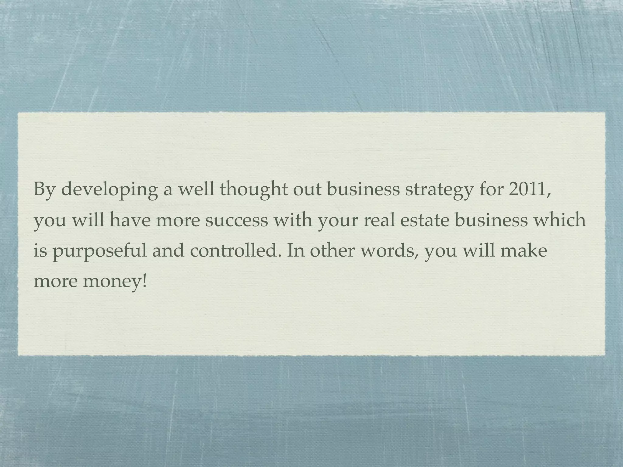 By developing a well thought out business strategy for 2011,
you will have more success with your real estate business which
is purposeful and controlled. In other words, you will make
more money!
 