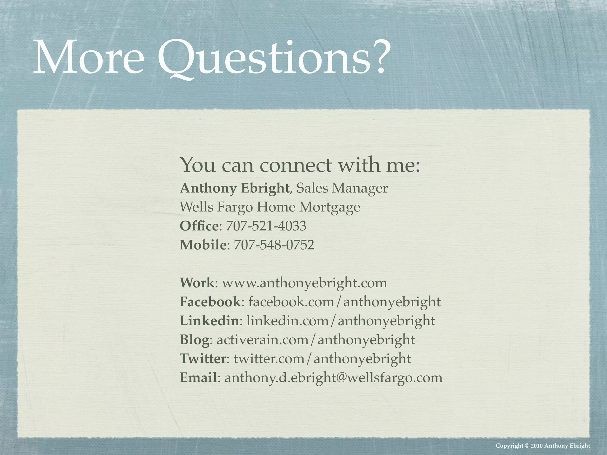 More Questions?

      You can connect with me:
      Anthony Ebright, Sales Manager
      Wells Fargo Home Mortgage
      Ofﬁce: 707-521-4033
      Mobile: 707-548-0752

      Work: www.anthonyebright.com
      Facebook: facebook.com/anthonyebright
      Linkedin: linkedin.com/anthonyebright
      Blog: activerain.com/anthonyebright
      Twitter: twitter.com/anthonyebright
      Email: anthony.d.ebright@wellsfargo.com



                                                Copyright © 2010 Anthony Ebright
 