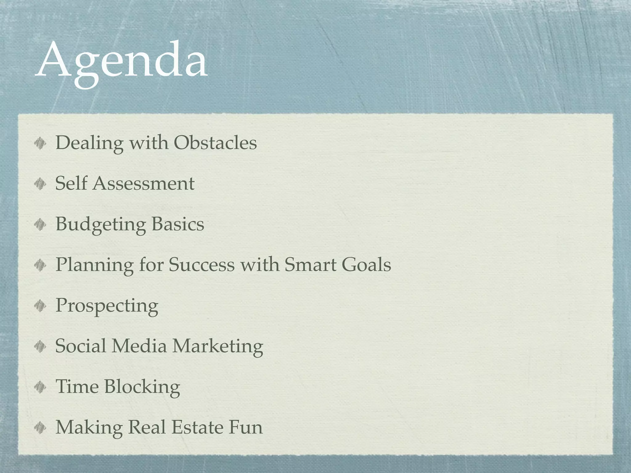 Agenda
Dealing with Obstacles

Self Assessment

Budgeting Basics

Planning for Success with Smart Goals

Prospecting

Social Media Marketing

Time Blocking

Making Real Estate Fun
 