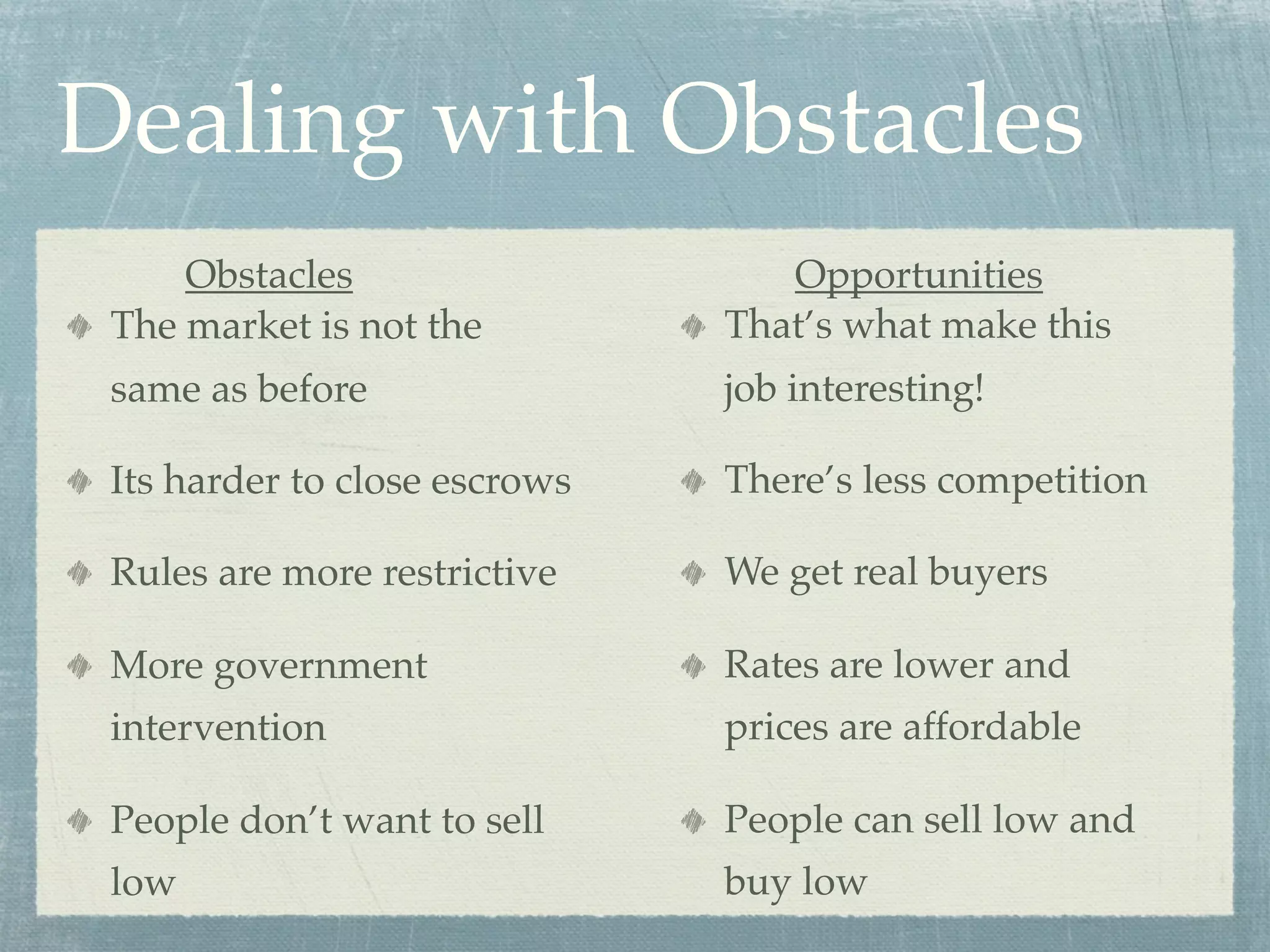 Dealing with Obstacles
     Obstacles                    Opportunities
 The market is not the         That’s what make this
 same as before                job interesting!

 Its harder to close escrows   There’s less competition

 Rules are more restrictive    We get real buyers

 More government               Rates are lower and
 intervention                  prices are affordable

 People don’t want to sell     People can sell low and
 low                           buy low
 