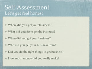 Self Assessment
Let’s get real honest

 Where did you get your business?

 What did you do to get the business?

 When did you get your business?

 Who did you get your business from?

 Did you do the right things to get business?

 How much money did you really make?
 