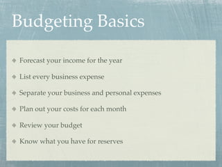 Budgeting Basics

Forecast your income for the year

List every business expense

Separate your business and personal expenses

Plan out your costs for each month

Review your budget

Know what you have for reserves
 
