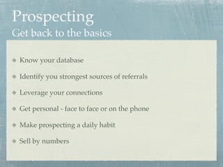 Prospecting
Get back to the basics

 Know your database

 Identify you strongest sources of referrals

 Leverage your connections

 Get personal - face to face or on the phone

 Make prospecting a daily habit

 Sell by numbers
 