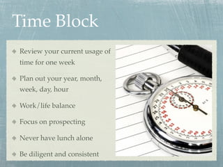 Time Block
Review your current usage of
time for one week

Plan out your year, month,
week, day, hour

Work/life balance

Focus on prospecting

Never have lunch alone

Be diligent and consistent
 