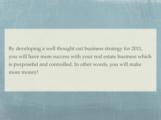 By developing a well thought out business strategy for 2011,
you will have more success with your real estate business which
is purposeful and controlled. In other words, you will make
more money!
 