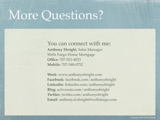 More Questions?

      You can connect with me:
      Anthony Ebright, Sales Manager
      Wells Fargo Home Mortgage
      Ofﬁce: 707-521-4033
      Mobile: 707-548-0752

      Work: www.anthonyebright.com
      Facebook: facebook.com/anthonyebright
      Linkedin: linkedin.com/anthonyebright
      Blog: activerain.com/anthonyebright
      Twitter: twitter.com/anthonyebright
      Email: anthony.d.ebright@wellsfargo.com



                                                Copyright © 2010 Anthony Ebright
 