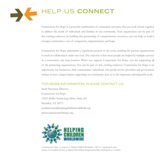 HeLP us CONNECT

Connections for Hope is a powerful combination of community resources that can work closely together
to address the needs of individuals and families in our community. Your organization can be part of
this exciting endeavor. In building this partnership of comprehensive resources, you can help us build a
stronger community—one of compassion, empowerment, and hope.


Connections for Hope underwrites a significant portion of the costs, enabling the partner organizations
to work in collaboration under one roof. The outcome is that more people are helped by multiple services
in a convenient, one-stop location. When you support Connections for Hope, you are supporting all
of the partnering organizations. You can be part of this exciting endeavor. Connections for Hope is an
opportunity for businesses, faith communities, individuals, non-profit service providers and government
entities to have a larger impact supporting our community. Join us in this important and impactful work.


For more inFormAtion, PLeAse contAct us.
Sarah Newman, Director
Connections for Hope
13525 Dulles Technology Drive, Suite 103
Herndon, VA 20171
sarahnewman@helpingchildrenworldwide.org
www.connectionsforhope.org




Connections for Hope is a program of Helping Children Worldwide, a 501 (c) 3 organization whose
mission is to transform the lives of impoverished children through partnerships and programs of excellence.
 