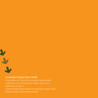 CONNECTIONS fOR HOPE
A ProGrAm oF HeLPinG cHiLdren worLdwide
13525 duLLes tecHnoLoGy driVe, suite 103
Herndon, VA 20171
sArAHnewmAn@HeLPinGcHiLdrenworLdwide.orG
www.connectionsForHoPe.orG
 