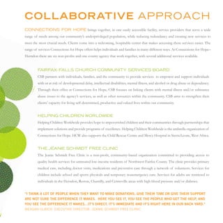 COLLABORATIVE APProAcH
connections For HoPe brings together, in one easily accessible facility, service providers that serve a wide
range of needs among our community’s underprivileged population, while reducing redundancy and creating new services to
meet the most crucial needs. Clients come into a welcoming, hospitable center that makes accessing these services easier. The
range of services Connections for Hope offers helps individuals and families in many different ways. At Connections for Hope–
Herndon there are six non-profits and one county agency that work together, with several additional services available.


        FAirFAx–FALLs cHurcH community serVices BoArd
        CSB partners with individuals, families, and the community to provide services to empower and support individuals
        with or at risk of developmental delay, intellectual disabilities, mental illness, and alcohol or drug abuse or dependency.
        Through their office at Connections for Hope, CSB focuses on linking clients with mental illness and/or substance
        abuse issues to the agency’s services, as well as other resources within the community. CSB aims to strengthen their
        clients’ capacity for living self-determined, productive and valued lives within our community.


        HeLPinG cHiLdren worLdwide
        Helping Children Worldwide provides hope to impoverished children and their communities through partnerships that
        implement solutions and provide programs of excellence. Helping Children Worldwide is the umbrella organization of
        Connections for Hope. HCW also supports the Child Rescue Centre and Mercy Hospital in Sierra Leone, West Africa.


        tHe JeAnie scHmidt Free cLinic
        The Jeanie Schmidt Free Clinic is a non-profit, community-based organization committed to providing access to
        quality health services for uninsured low-income residents of Northwest Fairfax County. The clinic provides primary
        medical care, including doctor visits, medications and preventive care through a network of volunteers. Services for
        children include school and sports physicals and temporary nonemergency care. Services for adults are restricted to
        individuals in the Herndon, Reston, Chantilly, and Centreville areas with high blood pressure and/or diabetes.


“i think a lot of people when they want to make donations, give their time or give their support
are not sure the difference it makes. here you see it, you see the people who get the help, and
you see the difference it makes…it’s direct, it’s immediate and it’s right here in our back yard.”
Meagan UlriCh, exeCUtive DireCtor, Jeanie sChMiDt free CliniC
 
