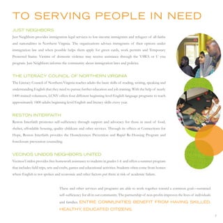 to serVinG PeoPLe in need
Just neiGHBors
Just Neighbors provides immigration legal services to low-income immigrants and refugees of all faiths
and nationalities in Northern Virginia. The organizations advises immigrants of their options under
immigration law and when possible helps them apply for green cards, work permits and Temporary
Protected Status. Victims of domestic violence may receive assistance through the VAWA or U visa
program. Just Neighbors informs the community about immigration laws and policies.


tHe LiterAcy counciL oF nortHern VirGiniA
The Literacy Council of Northern Virginia teaches adults the basic skills of reading, writing, speaking and
understanding English that they need to pursue further education and job training. With the help of nearly
1400 trained volunteers, LCNV offers four different beginning-level English language programs to teach
approximately 1400 adults beginning level English and literacy skills every year.


reston interFAitH
Reston Interfaith promotes self-sufficiency through support and advocacy for those in need of food,
shelter, affordable housing, quality childcare and other services. Through its offices at Connections for
Hope, Reston Interfaith provides the Homelessness Prevention and Rapid Re-Housing Program and
foreclosure prevention counseling.


Vecinos unidos neiGHBors united
Vecinos Unidos provides free homework assistance to students in grades 1-6 and offers a summer program
that includes field trips, arts and crafts, games and educational activities. Students often come from homes
where English is not spoken and economic and other factors put them at risk of academic failure.


                                 These and other services and programs are able to work together toward a common goal—sustained
                                 self-sufficiency for all in our community. The partnership of non-profits improves the lives of individuals
                                 and families. entire communities BeneFit From HAVinG sKiLLed,
                                 HeALtHy educAted citiZens.
                                        ,
                                                                                                                                               7
 