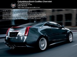 the all-new 2011 CTS COUPE
Columbiana Buick Cadillac Chevrolet
21 E Railroad Street
Columbiana OH 44408
(866) 505-3024
Columbiana Cadillac offers a new generation of vehicles featuring a host of
innovations and technology. Whichever model you choose, rest assured that
they all offer powerful performance and peerless luxury. Each 2011 Cadillac
has been designed to be driven by people who will not settle for anything less
than true engineering, the engineering that only Cadillac can deliver.
http://www.youngstowncadillac.com/
 