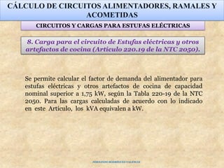 8. Carga para el circuito de Estufas eléctricas y otros
artefactos de cocina (Artículo 220.19 de la NTC 2050).
CÁLCULO DE CIRCUITOS ALIMENTADORES, RAMALES Y
ACOMETIDAS
CIRCUITOS Y CARGAS PARA ESTUFAS ELÉCTRICAS
Se permite calcular el factor de demanda del alimentador para
estufas eléctricas y otros artefactos de cocina de capacidad
nominal superior a 1,75 kW, según la Tabla 220-19 de la NTC
2050. Para las cargas calculadas de acuerdo con lo indicado
en este Artículo, los kVA equivalen a kW.
FERNANDO RODRÍGUEZ VALENCIA
 
