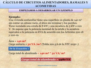 Ejemplo:
Una vivienda unifamiliar tiene una superficie en planta de 140 m2
sin contar un sótano vacío, el ático sin terminar y los porches.
Tiene instalada una estufa de 8 kW y una secadora de 5 kW a 220
V. Se supone que la potencia nominal de la estufa y la secadora
equivalen a la potencia en kVA de acuerdo con los Artículos 220-18
y 220-19.
Área = 140 m²
Carga unitaria = 32 VA /m² (Tabla 220.3.b de la NTC 2050 .)
Carga total de alumbrado = 140 m² * 32 VA/ m²
CÁLCULO DE CIRCUITOS ALIMENTADORES, RAMALES Y
ACOMETIDAS
EMPEZAMOS A DESARROLAR UN EJEMPLO
Carga total de alumbrado = 4480 VA
FERNANDO RODRÍGUEZ VALENCIA
De la Ecuación 1
 