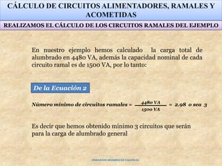 En nuestro ejemplo hemos calculado la carga total de
alumbrado en 4480 VA, además la capacidad nominal de cada
circuito ramal es de 1500 VA, por lo tanto:
CÁLCULO DE CIRCUITOS ALIMENTADORES, RAMALES Y
ACOMETIDAS
4480 VA
1500 VA
Número mínimo de circuitos ramales = = 2.98 o sea 3
De la Ecuación 2
REALIZAMOS EL CÁLCULO DE LOS CIRCUITOS RAMALES DEL EJEMPLO
Es decir que hemos obtenido mínimo 3 circuitos que serán
para la carga de alumbrado general
FERNANDO RODRÍGUEZ VALENCIA
 