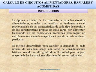La óptima selección de los conductores para los circuitos
alimentadores, ramales y acometidas, se fundamenta en el
previo análisis de las características de cada tipo de circuito y
de las características propias de cada carga por alimentar.
Generando así las condiciones necesarias para lograr un
cálculo conforme con las especificaciones de la instalación en
particular.
El método desarrollado para calcular la demanda en cada
unidad de vivienda, acoge una serie de consideraciones
básicas creando un alto grado de uniformidad para la gran
mayoría de las instalaciones eléctricas del sector residencial.
CÁLCULO DE CIRCUITOS ALIMENTADORES, RAMALES Y
ACOMETIDAS
INTRODUCCIÓN
FERNANDO RODRÍGUEZ VALENCIA
 