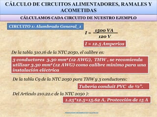 CÁLCULO DE CIRCUITOS ALIMENTADORES, RAMALES Y
ACOMETIDAS
1500 VA
120 V
I =
Tubería conduit PVC de ½”.
3 conductores 3.30 mm2 (12 AWG), THW , se recomienda
utilizar 3.30 mm2 (12 AWG) como calibre mínimo para una
instalación eléctrica
1.25*12.5=15.62 A, Protección de 15 A
Del Artículo 210.22.c de la NTC 2050 ):
CIRCUITO 1: Alumbrado General_1
De la tabla 310.16 de la NTC 2050, el calibre es:
De la tabla C9 de la NTC 2050 para THW y 3 conductores:
I = 12.5 Amperios
CÁLCULAMOS CADA CIRCUITO DE NUESTRO EJEMPLO
FERNANDO RODRÍGUEZ VALENCIA
 